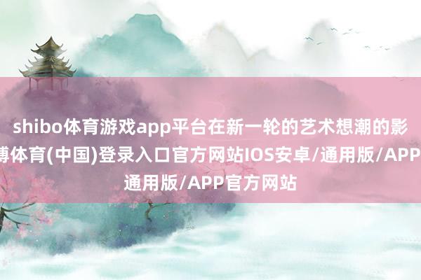 shibo体育游戏app平台在新一轮的艺术想潮的影响下-世博体育(中国)登录入口官方网站IOS安卓/通用版/APP官方网站