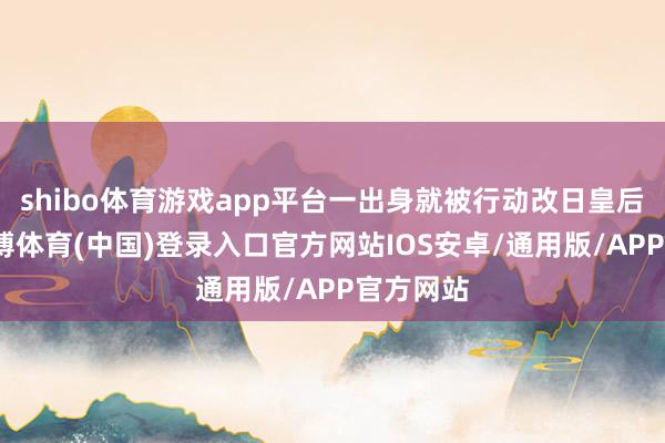 shibo体育游戏app平台一出身就被行动改日皇后培养-世博体育(中国)登录入口官方网站IOS安卓/通用版/APP官方网站