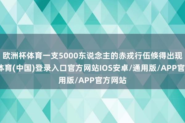 欧洲杯体育一支5000东说念主的赤戎行伍倏得出现-世博体育(中国)登录入口官方网站IOS安卓/通用版/APP官方网站