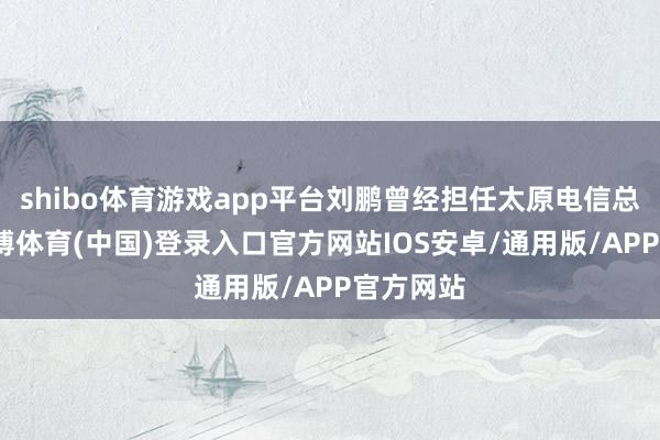 shibo体育游戏app平台刘鹏曾经担任太原电信总司理-世博体育(中国)登录入口官方网站IOS安卓/通用版/APP官方网站