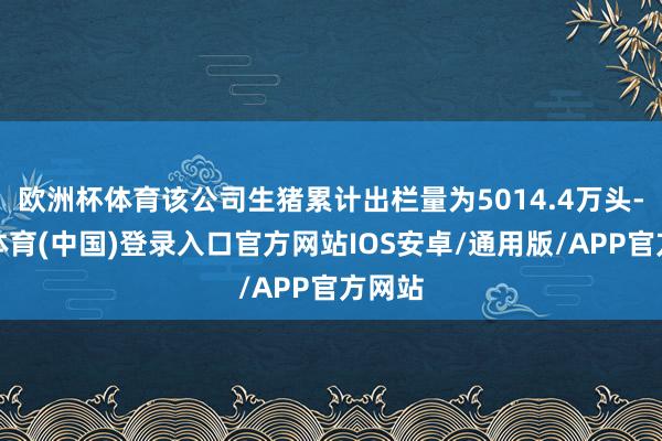 欧洲杯体育该公司生猪累计出栏量为5014.4万头-世博体育(中国)登录入口官方网站IOS安卓/通用版/APP官方网站