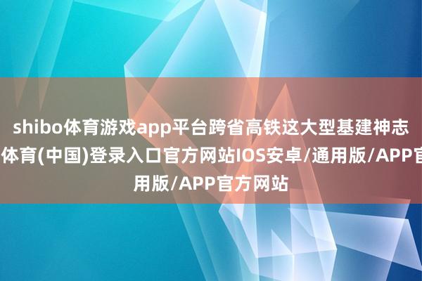 shibo体育游戏app平台跨省高铁这大型基建神志啊-世博体育(中国)登录入口官方网站IOS安卓/通用版/APP官方网站