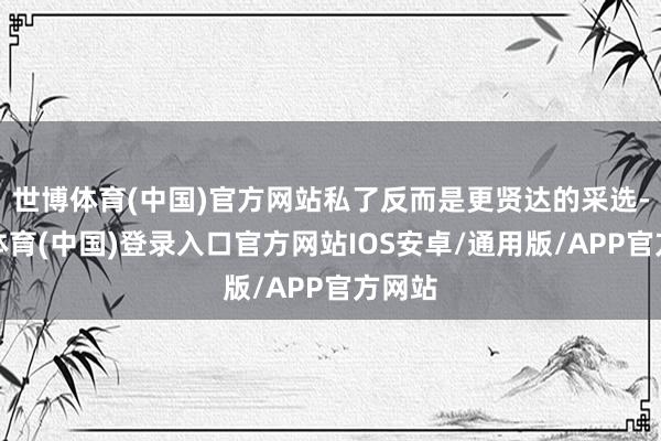 世博体育(中国)官方网站私了反而是更贤达的采选-世博体育(中国)登录入口官方网站IOS安卓/通用版/APP官方网站