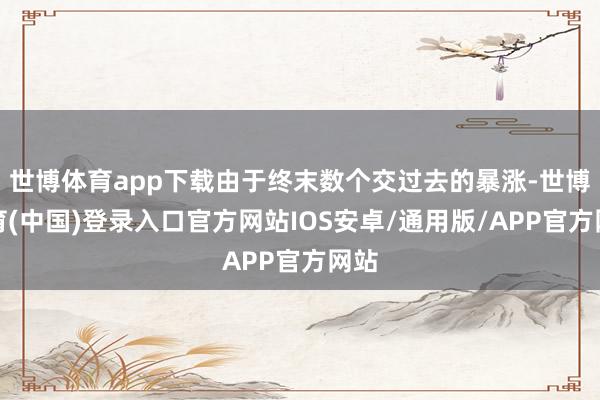 世博体育app下载由于终末数个交过去的暴涨-世博体育(中国)登录入口官方网站IOS安卓/通用版/APP官方网站