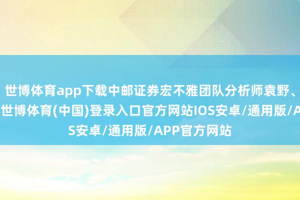 世博体育app下载中邮证券宏不雅团队分析师袁野、苑西恒以为-世博体育(中国)登录入口官方网站IOS安卓/通用版/APP官方网站