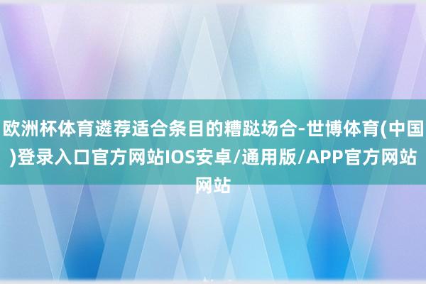 欧洲杯体育遴荐适合条目的糟跶场合-世博体育(中国)登录入口官方网站IOS安卓/通用版/APP官方网站