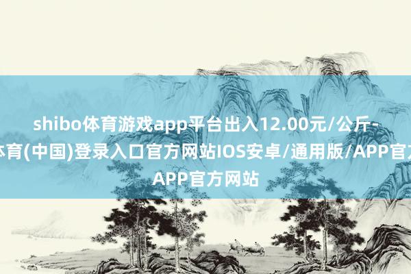 shibo体育游戏app平台出入12.00元/公斤-世博体育(中国)登录入口官方网站IOS安卓/通用版/APP官方网站