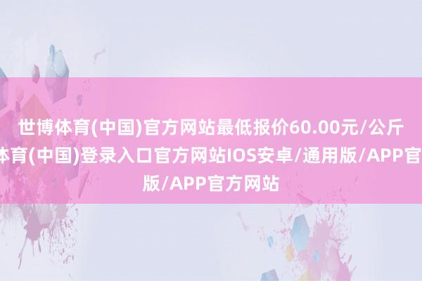 世博体育(中国)官方网站最低报价60.00元/公斤-世博体育(中国)登录入口官方网站IOS安卓/通用版/APP官方网站