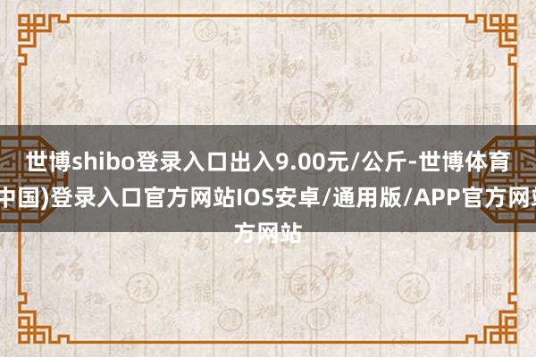 世博shibo登录入口出入9.00元/公斤-世博体育(中国)登录入口官方网站IOS安卓/通用版/APP官方网站