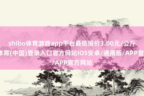 shibo体育游戏app平台最低报价3.00元/公斤-世博体育(中国)登录入口官方网站IOS安卓/通用版/APP官方网站