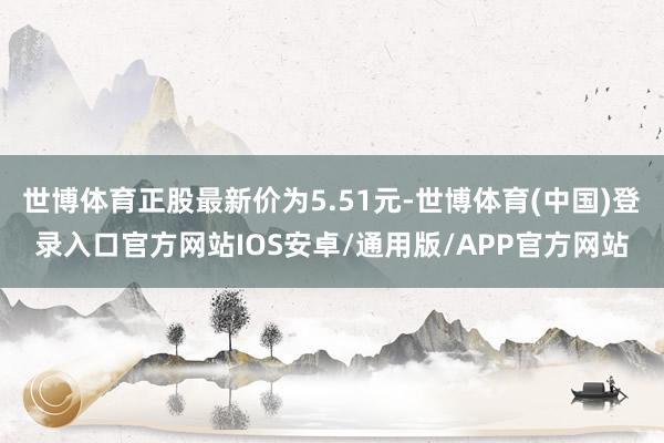 世博体育正股最新价为5.51元-世博体育(中国)登录入口官方网站IOS安卓/通用版/APP官方网站