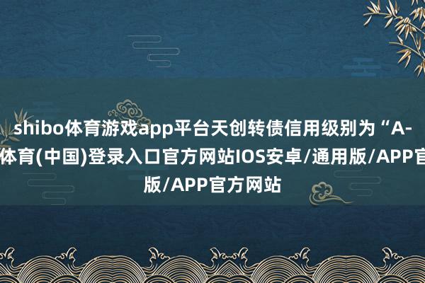 shibo体育游戏app平台天创转债信用级别为“A-”-世博体育(中国)登录入口官方网站IOS安卓/通用版/APP官方网站