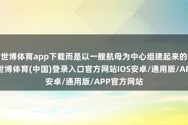 世博体育app下载而是以一艘航母为中心组建起来的航母舰队-世博体育(中国)登录入口官方网站IOS安卓/通用版/APP官方网站