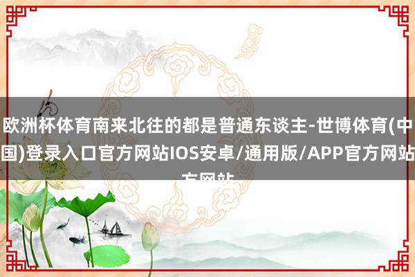 欧洲杯体育南来北往的都是普通东谈主-世博体育(中国)登录入口官方网站IOS安卓/通用版/APP官方网站