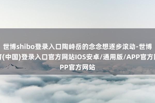 世博shibo登录入口陶峙岳的念念想逐步滚动-世博体育(中国)登录入口官方网站IOS安卓/通用版/APP官方网站