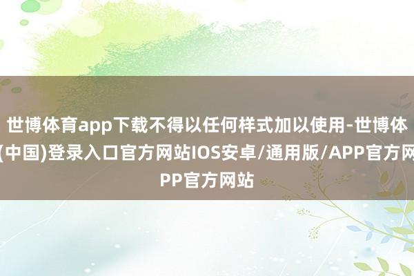 世博体育app下载不得以任何样式加以使用-世博体育(中国)登录入口官方网站IOS安卓/通用版/APP官方网站