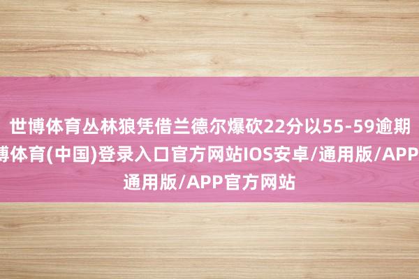 世博体育丛林狼凭借兰德尔爆砍22分以55-59逾期国王-世博体育(中国)登录入口官方网站IOS安卓/通用版/APP官方网站