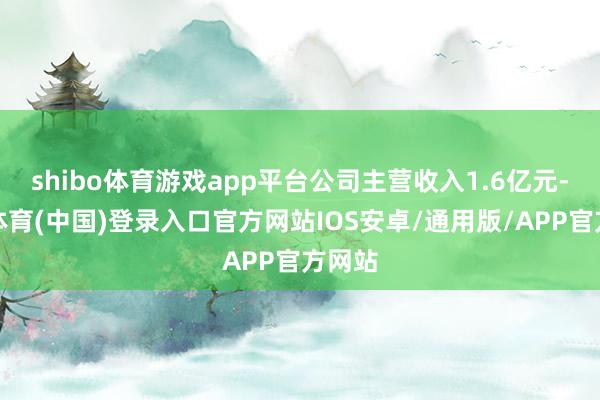 shibo体育游戏app平台公司主营收入1.6亿元-世博体育(中国)登录入口官方网站IOS安卓/通用版/APP官方网站