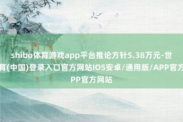 shibo体育游戏app平台推论方针5.38万元-世博体育(中国)登录入口官方网站IOS安卓/通用版/APP官方网站