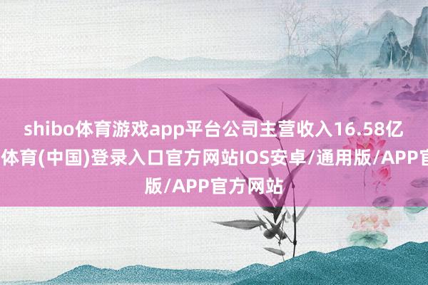 shibo体育游戏app平台公司主营收入16.58亿元-世博体育(中国)登录入口官方网站IOS安卓/通用版/APP官方网站