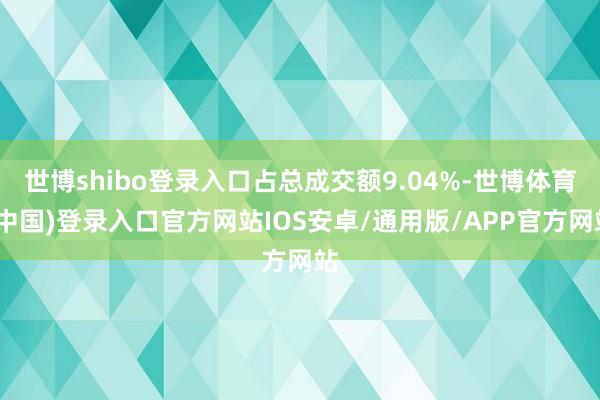 世博shibo登录入口占总成交额9.04%-世博体育(中国)登录入口官方网站IOS安卓/通用版/APP官方网站