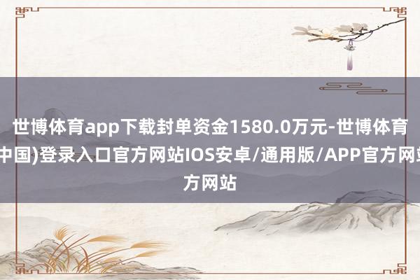 世博体育app下载封单资金1580.0万元-世博体育(中国)登录入口官方网站IOS安卓/通用版/APP官方网站