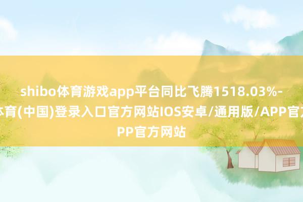 shibo体育游戏app平台同比飞腾1518.03%-世博体育(中国)登录入口官方网站IOS安卓/通用版/APP官方网站