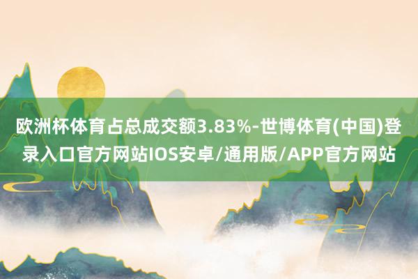 欧洲杯体育占总成交额3.83%-世博体育(中国)登录入口官方网站IOS安卓/通用版/APP官方网站