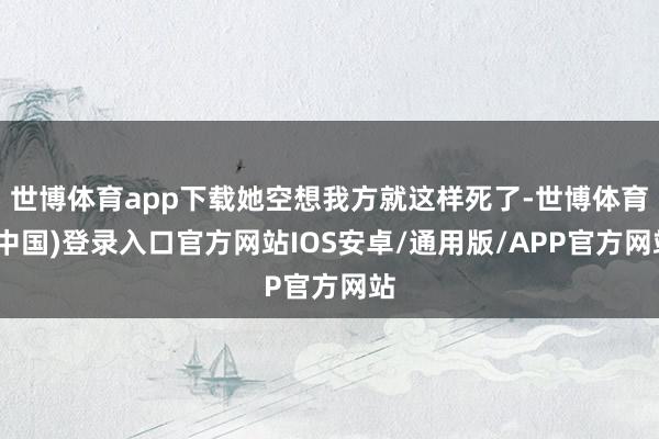 世博体育app下载她空想我方就这样死了-世博体育(中国)登录入口官方网站IOS安卓/通用版/APP官方网站