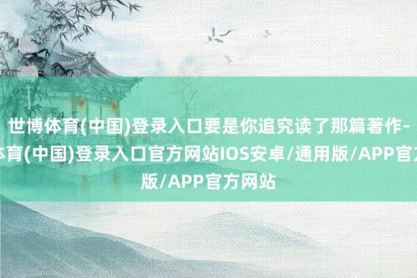 世博体育(中国)登录入口要是你追究读了那篇著作-世博体育(中国)登录入口官方网站IOS安卓/通用版/APP官方网站