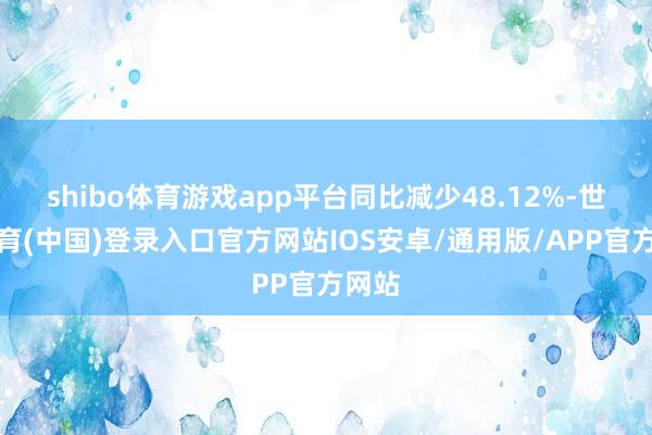 shibo体育游戏app平台同比减少48.12%-世博体育(中国)登录入口官方网站IOS安卓/通用版/APP官方网站