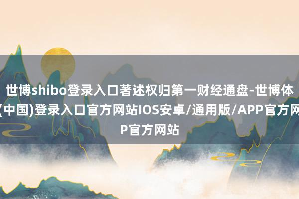 世博shibo登录入口著述权归第一财经通盘-世博体育(中国)登录入口官方网站IOS安卓/通用版/APP官方网站