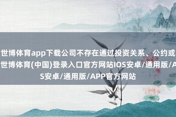 世博体育app下载公司不存在通过投资关系、公约或者其他安排-世博体育(中国)登录入口官方网站IOS安卓/通用版/APP官方网站