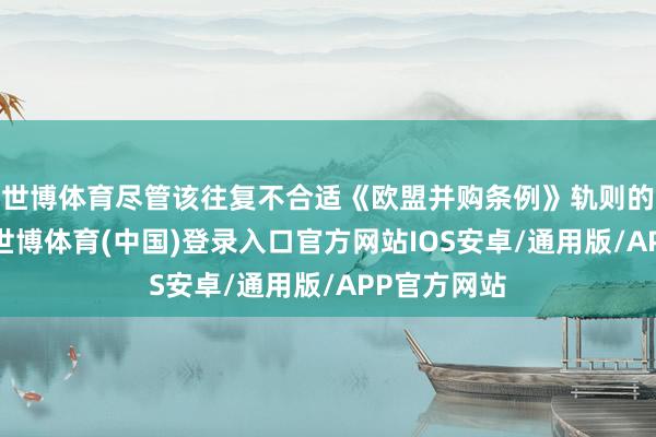 世博体育尽管该往复不合适《欧盟并购条例》轨则的见知门槛-世博体育(中国)登录入口官方网站IOS安卓/通用版/APP官方网站