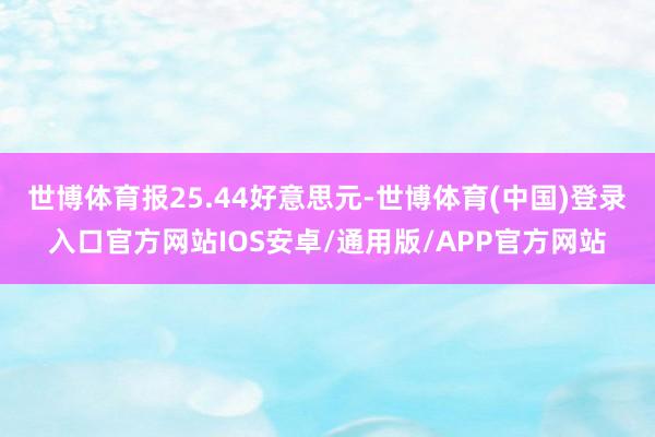 世博体育报25.44好意思元-世博体育(中国)登录入口官方网站IOS安卓/通用版/APP官方网站