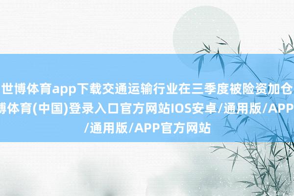 世博体育app下载交通运输行业在三季度被险资加仓较多-世博体育(中国)登录入口官方网站IOS安卓/通用版/APP官方网站