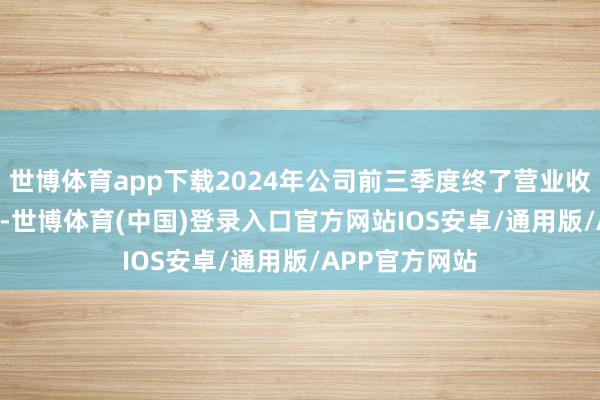 世博体育app下载2024年公司前三季度终了营业收入12.74亿元-世博体育(中国)登录入口官方网站IOS安卓/通用版/APP官方网站