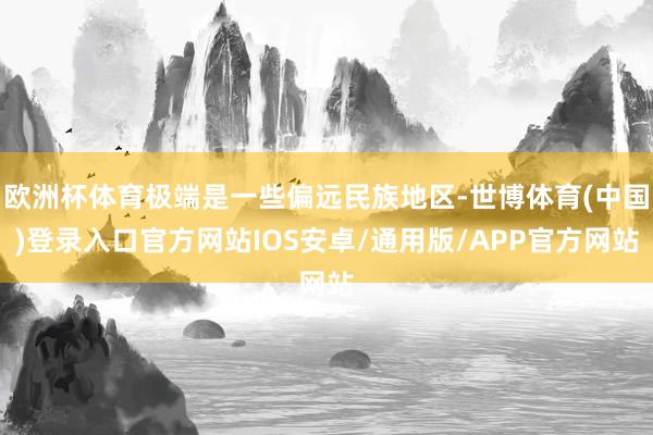 欧洲杯体育极端是一些偏远民族地区-世博体育(中国)登录入口官方网站IOS安卓/通用版/APP官方网站