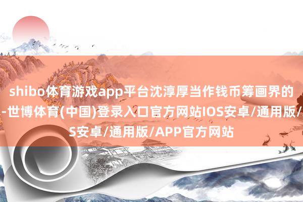 shibo体育游戏app平台沈淳厚当作钱币筹画界的领军东谈主物-世博体育(中国)登录入口官方网站IOS安卓/通用版/APP官方网站