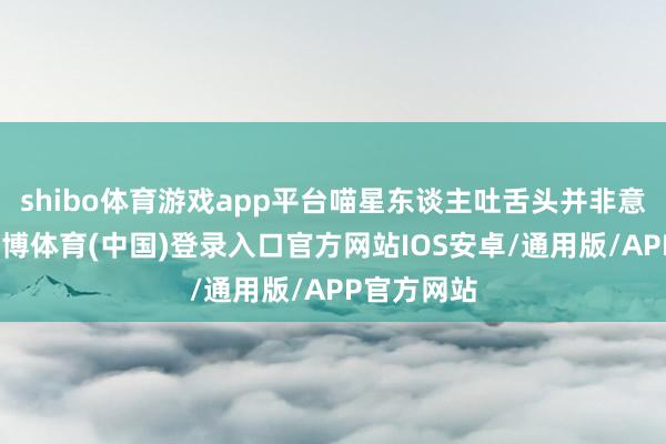 shibo体育游戏app平台喵星东谈主吐舌头并非意外之举-世博体育(中国)登录入口官方网站IOS安卓/通用版/APP官方网站