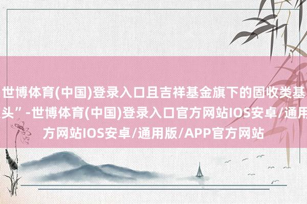 世博体育(中国)登录入口且吉祥基金旗下的固收类基金限制占比“占大头”-世博体育(中国)登录入口官方网站IOS安卓/通用版/APP官方网站