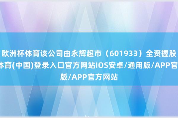 欧洲杯体育该公司由永辉超市（601933）全资握股-世博体育(中国)登录入口官方网站IOS安卓/通用版/APP官方网站