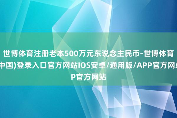 世博体育注册老本500万元东说念主民币-世博体育(中国)登录入口官方网站IOS安卓/通用版/APP官方网站