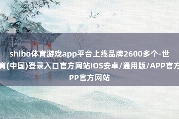 shibo体育游戏app平台上线品牌2600多个-世博体育(中国)登录入口官方网站IOS安卓/通用版/APP官方网站