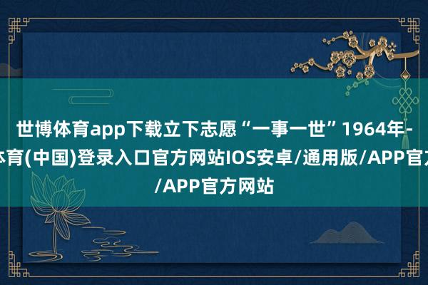 世博体育app下载立下志愿“一事一世”1964年-世博体育(中国)登录入口官方网站IOS安卓/通用版/APP官方网站