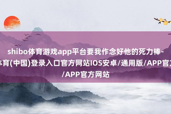 shibo体育游戏app平台要我作念好他的死力棒-世博体育(中国)登录入口官方网站IOS安卓/通用版/APP官方网站