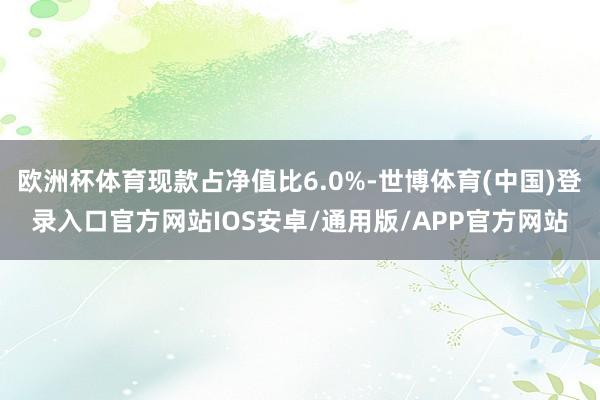 欧洲杯体育现款占净值比6.0%-世博体育(中国)登录入口官方网站IOS安卓/通用版/APP官方网站