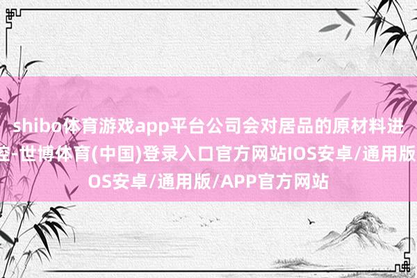 shibo体育游戏app平台公司会对居品的原材料进行了严格的把控-世博体育(中国)登录入口官方网站IOS安卓/通用版/APP官方网站