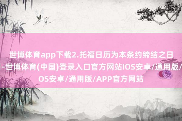 世博体育app下载　　2.托福日历为本条约缔结之日起15个责任日-世博体育(中国)登录入口官方网站IOS安卓/通用版/APP官方网站