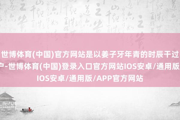 世博体育(中国)官方网站是以姜子牙年青的时辰干过宰牛卖肉的屠户-世博体育(中国)登录入口官方网站IOS安卓/通用版/APP官方网站